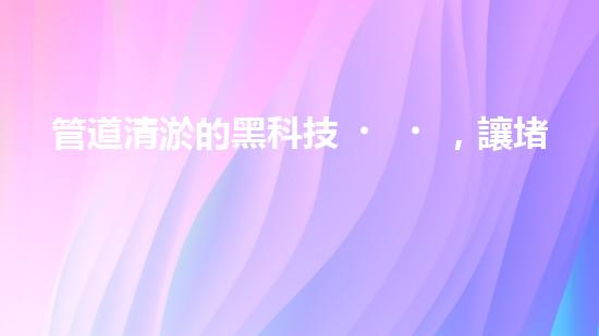 管道清淤的黑科技，讓堵塞不再困擾！